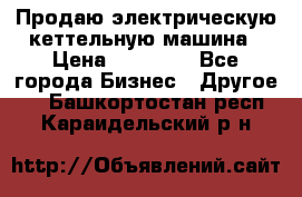 Продаю электрическую кеттельную машина › Цена ­ 50 000 - Все города Бизнес » Другое   . Башкортостан респ.,Караидельский р-н